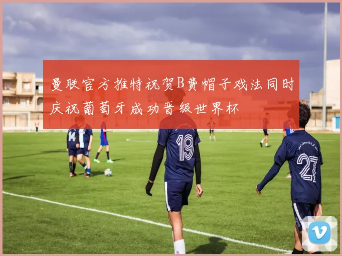 曼联官方推特祝贺B费帽子戏法同时庆祝葡萄牙成功晋级世界杯