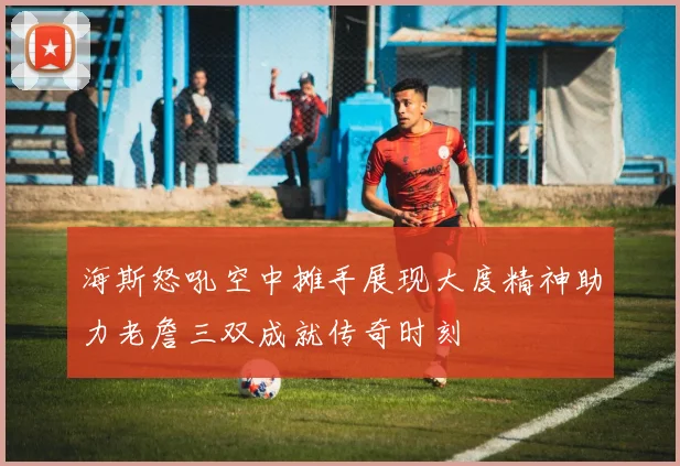 海斯怒吼空中摊手展现大度精神助力老詹三双成就传奇时刻
