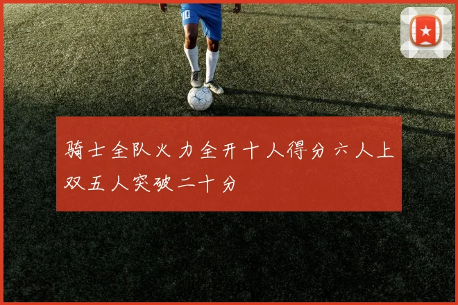 骑士全队火力全开十人得分六人上双五人突破二十分