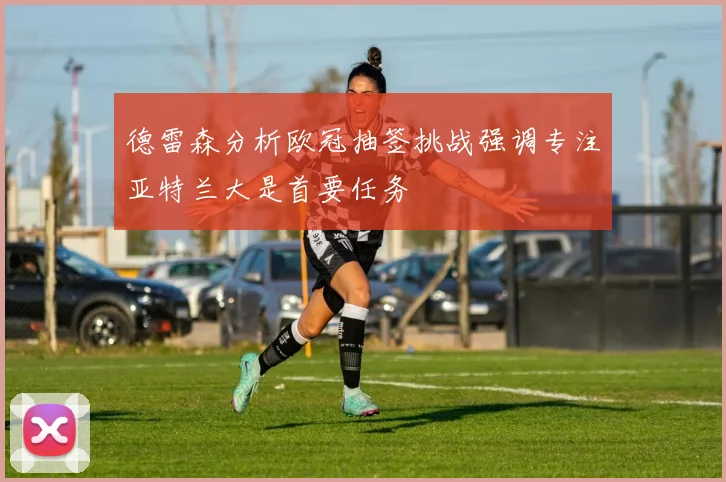 德雷森分析欧冠抽签挑战强调专注亚特兰大是首要任务