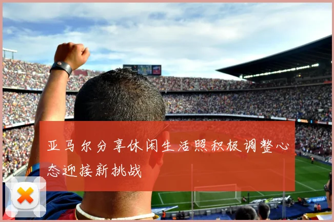 亚马尔分享休闲生活照积极调整心态迎接新挑战