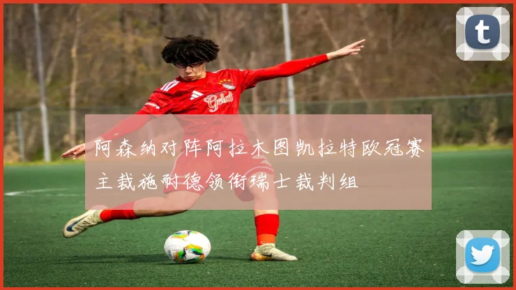 阿森纳对阵阿拉木图凯拉特欧冠赛主裁施耐德领衔瑞士裁判组