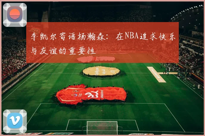 李凯尔寄语杨瀚森：在NBA追求快乐与友谊的重要性