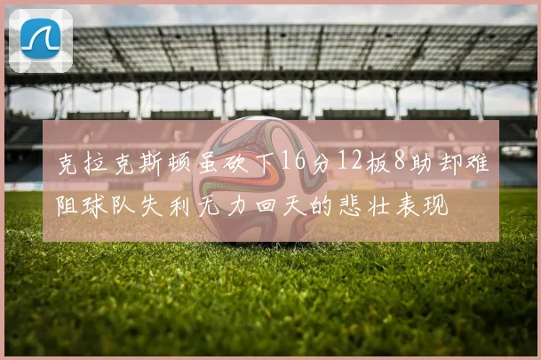 克拉克斯顿虽砍下16分12板8助却难阻球队失利无力回天的悲壮表现