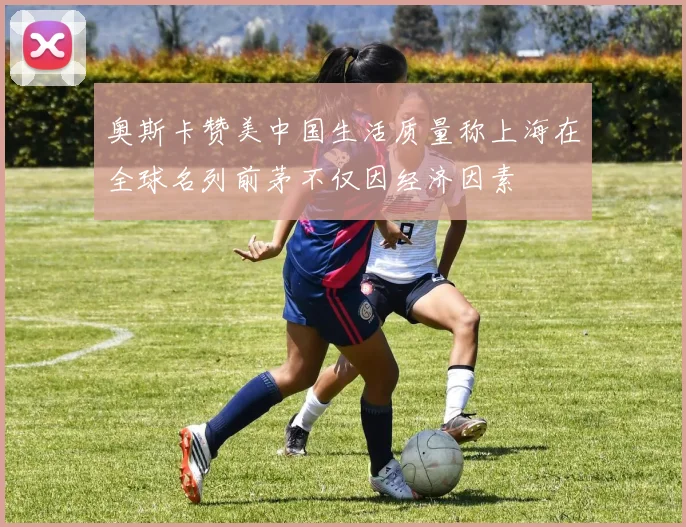 奥斯卡赞美中国生活质量称上海在全球名列前茅不仅因经济因素