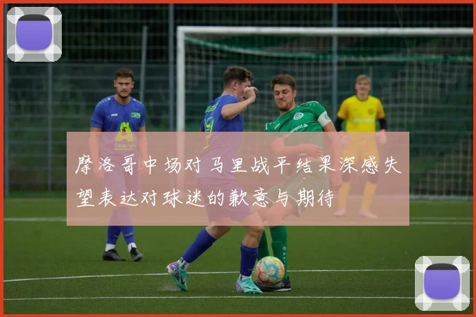 摩洛哥中场对马里战平结果深感失望表达对球迷的歉意与期待