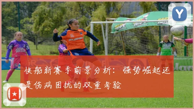 快船新赛季前景分析：强势崛起还是伤病困扰的双重考验